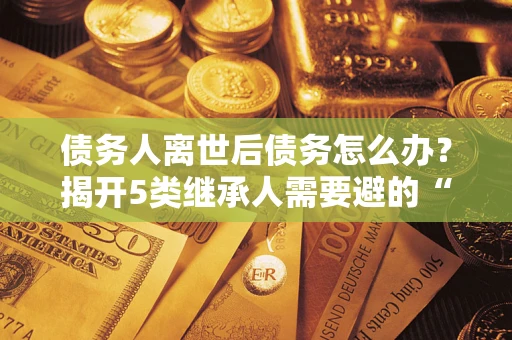 北京债务人离世后债务怎么办？揭开5类继承人需要避的“坑”