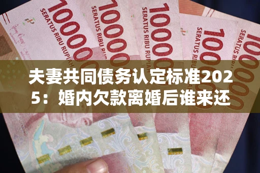 北京夫妻共同债务认定标准2025：婚内欠款离婚后谁来还？
