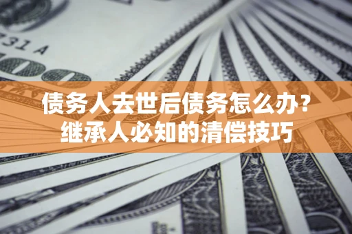 北京债务人去世后债务怎么办？继承人必知的清偿技巧